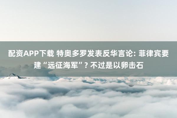 配资APP下载 特奥多罗发表反华言论: 菲律宾要建“远征海军”? 不过是以卵击石