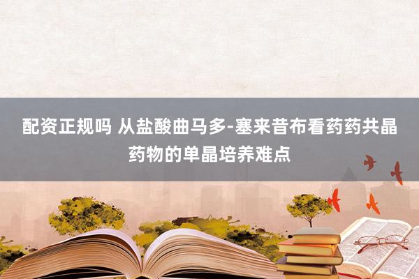 配资正规吗 从盐酸曲马多-塞来昔布看药药共晶药物的单晶培养难点
