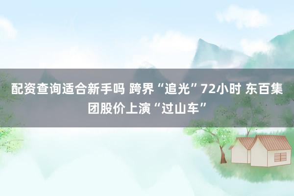 配资查询适合新手吗 跨界“追光”72小时 东百集团股价上演“过山车”