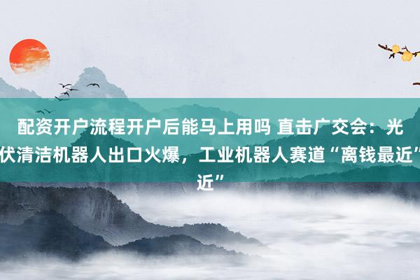 配资开户流程开户后能马上用吗 直击广交会：光伏清洁机器人出口火爆，工业机器人赛道“离钱最近”