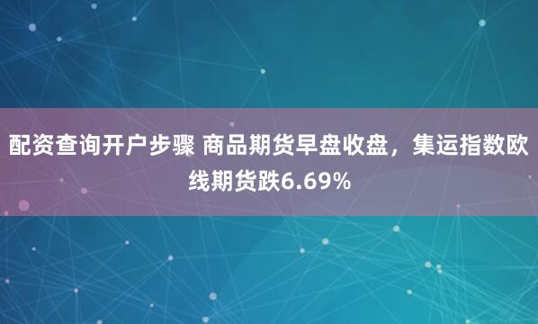 配资查询开户步骤 商品期货早盘收盘，集运指数欧线期货跌6.69%