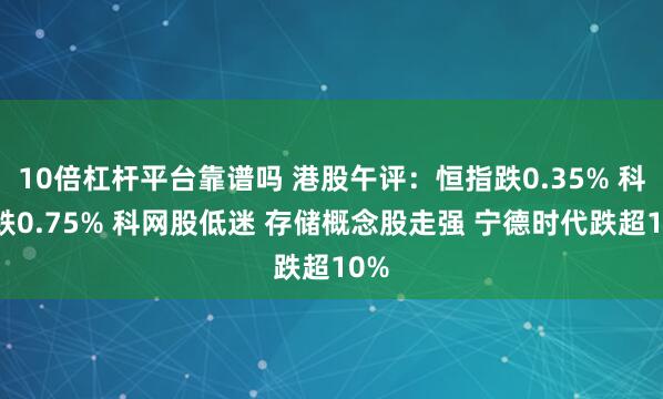 10倍杠杆平台靠谱吗 港股午评：恒指跌0.35% 科指跌0.75% 科网股低迷 存储概念股走强 宁德时代跌超10%