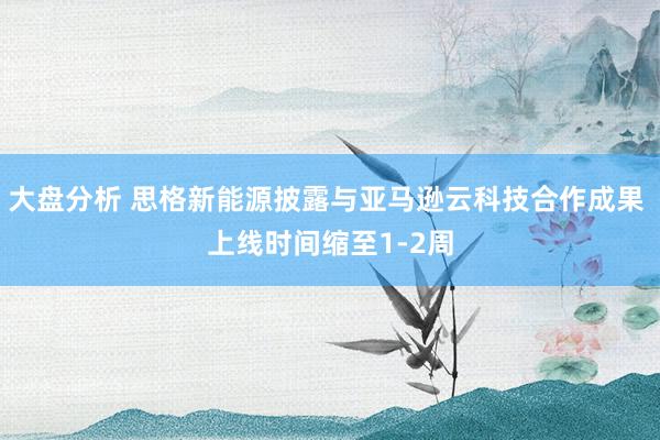 大盘分析 思格新能源披露与亚马逊云科技合作成果 上线时间缩至1-2周