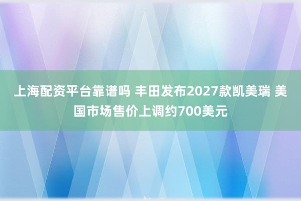 上海配资平台靠谱吗 丰田发布2027款凯美瑞 美国市场售价上调约700美元