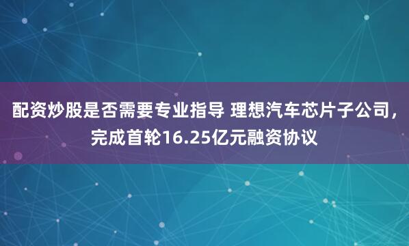 配资炒股是否需要专业指导 理想汽车芯片子公司,完成首轮16.25亿元融资协议