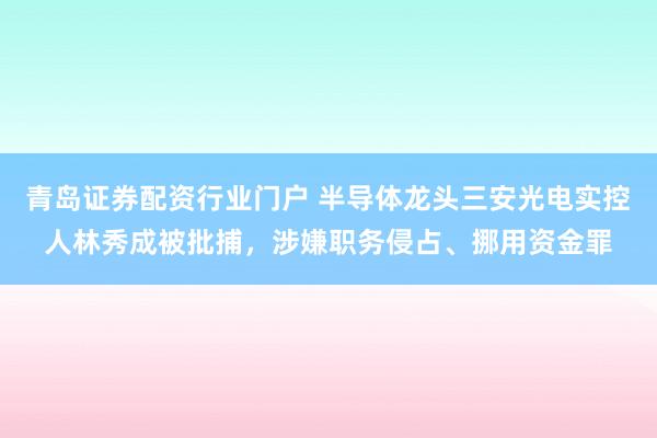 青岛证券配资行业门户 半导体龙头三安光电实控人林秀成被批捕，涉嫌职务侵占、挪用资金罪