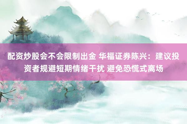 配资炒股会不会限制出金 华福证券陈兴：建议投资者规避短期情绪干扰 避免恐慌式离场