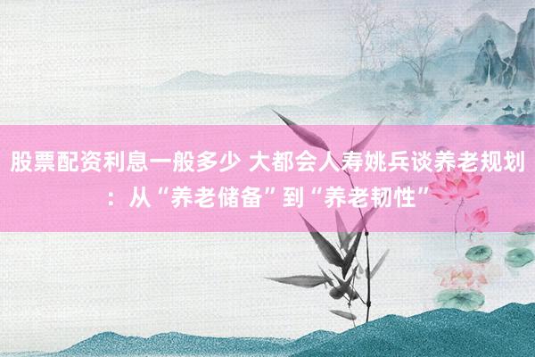 股票配资利息一般多少 大都会人寿姚兵谈养老规划：从“养老储备”到“养老韧性”