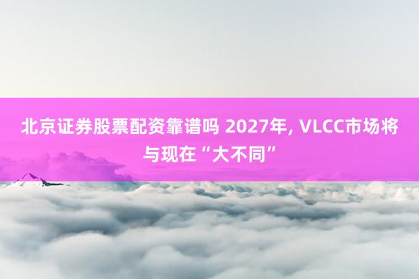 北京证券股票配资靠谱吗 2027年, VLCC市场将与现在“大不同”