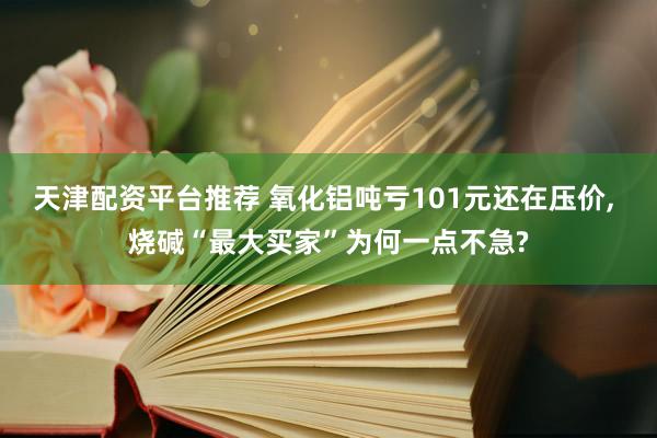 天津配资平台推荐 氧化铝吨亏101元还在压价, 烧碱“最大买家”为何一点不急?