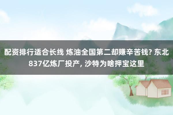 配资排行适合长线 炼油全国第二却赚辛苦钱? 东北837亿炼厂投产, 沙特为啥押宝这里