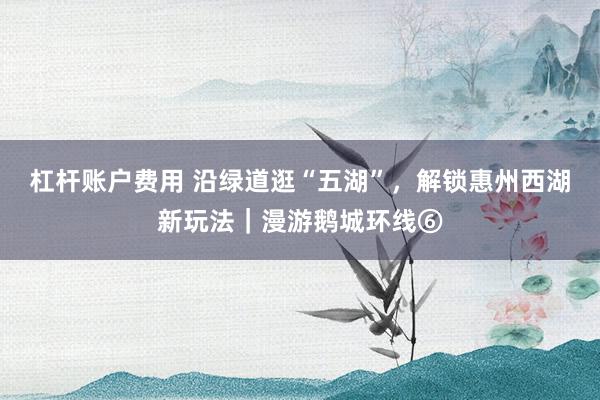 杠杆账户费用 沿绿道逛“五湖”，解锁惠州西湖新玩法｜漫游鹅城环线⑥
