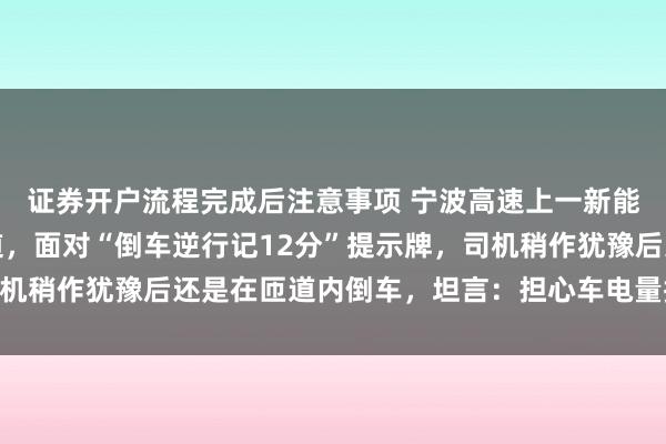 证券开户流程完成后注意事项 宁波高速上一新能源车不慎走错高速匝道，面对“倒车逆行记12分”提示牌，司机稍作犹豫后还是在匝道内倒车，坦言：担心车电量撑不到目的地