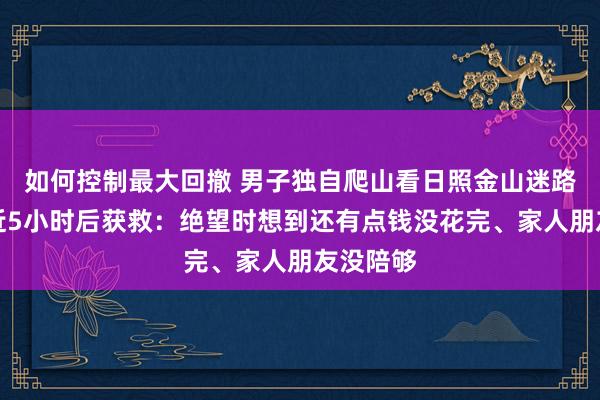 如何控制最大回撤 男子独自爬山看日照金山迷路,被困近5小时后获救:绝望时想到还有点钱没花完、家人朋友没陪够
