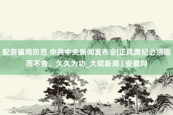 配资骗局防范 中共中央新闻发布会|正风肃纪必须锲而不舍、久久为功_大皖新闻 | 安徽网