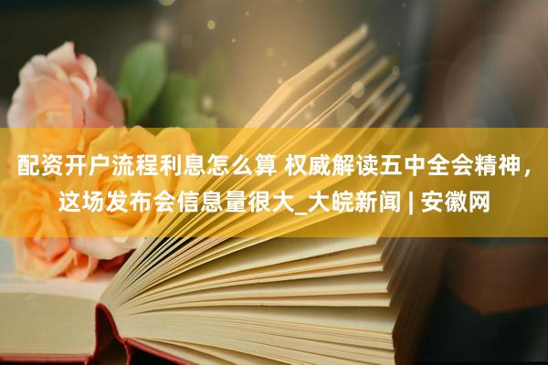 配资开户流程利息怎么算 权威解读五中全会精神，这场发布会信息量很大_大皖新闻 | 安徽网